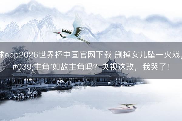 滚球app2026世界杯中国官网下载 删掉女儿坠一火戏，'主角'如故主角吗？央视这改，我哭了！