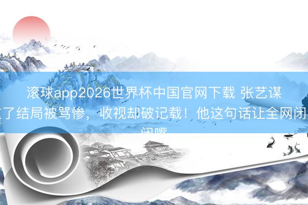 滚球app2026世界杯中国官网下载 张艺谋改了结局被骂惨，收视却破记载！他这句话让全网闭嘴