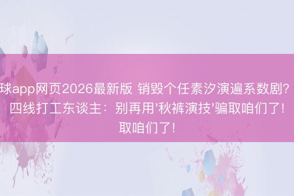 滚球app网页2026最新版 销毁个任素汐演遍系数剧？三四线打工东谈主：别再用'秋裤演技'骗取咱们了!