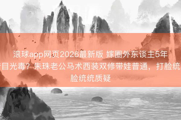 滚球app网页2026最新版 嫁圈外东谈主5年反被夸目光毒？朱珠老公马术西装双修带娃普通，打脸统统质疑