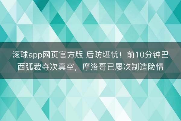 滚球app网页官方版 后防堪忧！前10分钟巴西弧裁夺次真空，摩洛哥已屡次制造险情