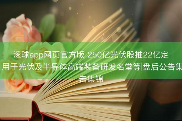 滚球app网页官方版 250亿光伏股推22亿定增 用于光伏及半导体高端装备研发名堂等|盘后公告集锦