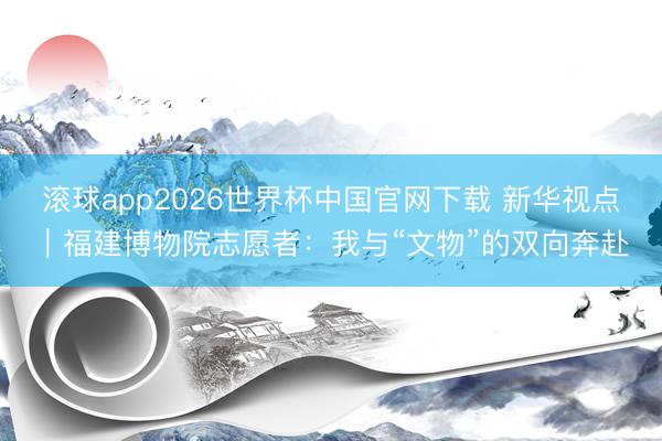 滚球app2026世界杯中国官网下载 新华视点｜福建博物院志愿者：我与“文物”的双向奔赴