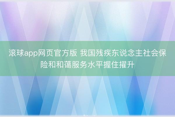 滚球app网页官方版 我国残疾东说念主社会保险和和蔼服务水平握住擢升