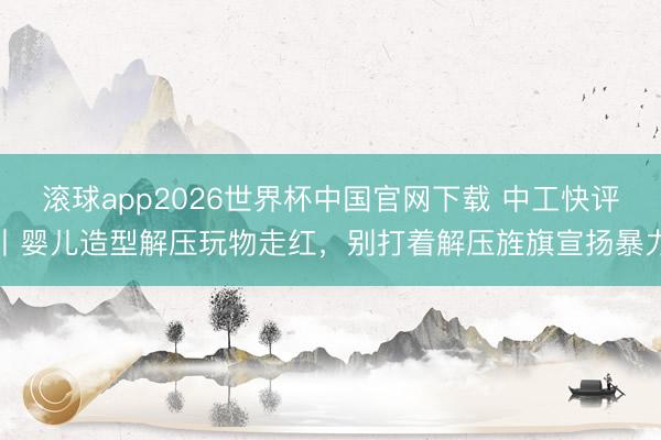 滚球app2026世界杯中国官网下载 中工快评丨婴儿造型解压玩物走红，别打着解压旌旗宣扬暴力