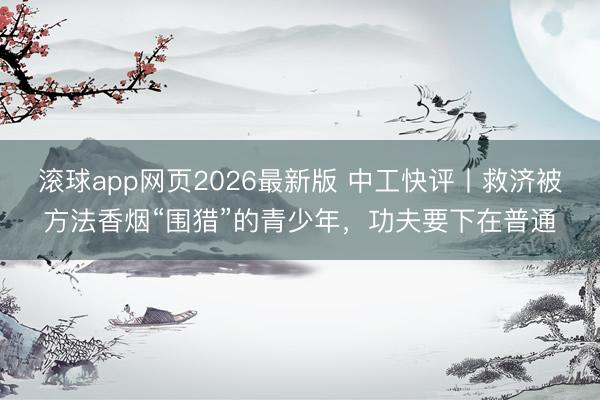 滚球app网页2026最新版 中工快评丨救济被方法香烟“围猎”的青少年，功夫要下在普通