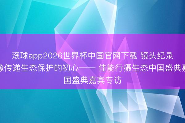 滚球app2026世界杯中国官网下载 镜头纪录、用影像传递生态保护的初心—— 佳能行摄生态中国盛典嘉宾专访