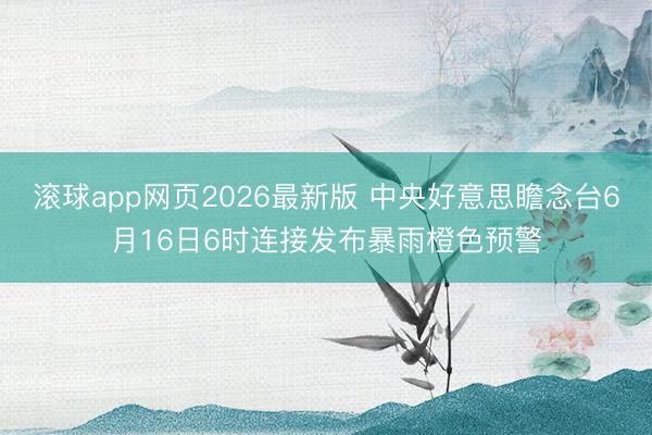 滚球app网页2026最新版 中央好意思瞻念台6月16日6时连接发布暴雨橙色预警