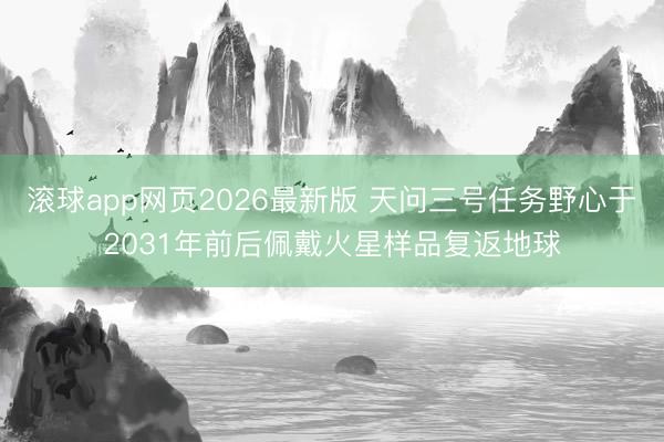 滚球app网页2026最新版 天问三号任务野心于2031年前后佩戴火星样品复返地球