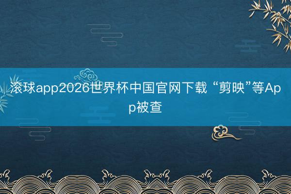 滚球app2026世界杯中国官网下载 “剪映”等App被查