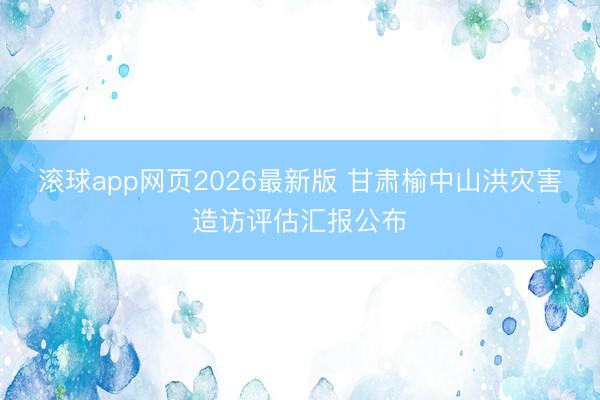滚球app网页2026最新版 甘肃榆中山洪灾害造访评估汇报公布
