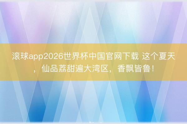 滚球app2026世界杯中国官网下载 这个夏天，仙品荔甜遍大湾区，香飘皆鲁！