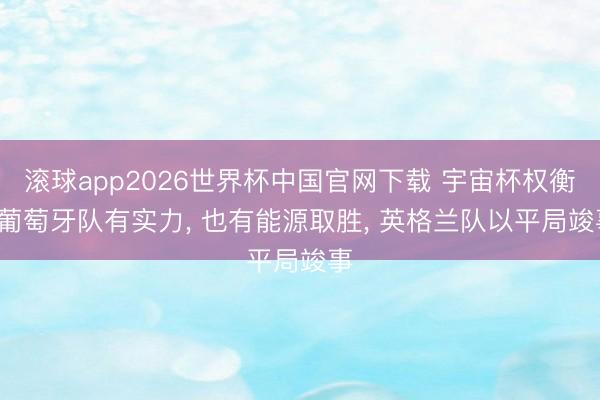 滚球app2026世界杯中国官网下载 宇宙杯权衡， 葡萄牙队有实力， 也有能源取胜， 英格兰队以平局竣事