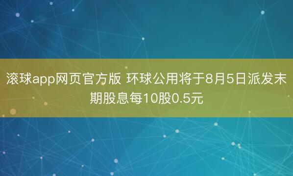 滚球app网页官方版 环球公用将于8月5日派发末期股息每10股0.5元